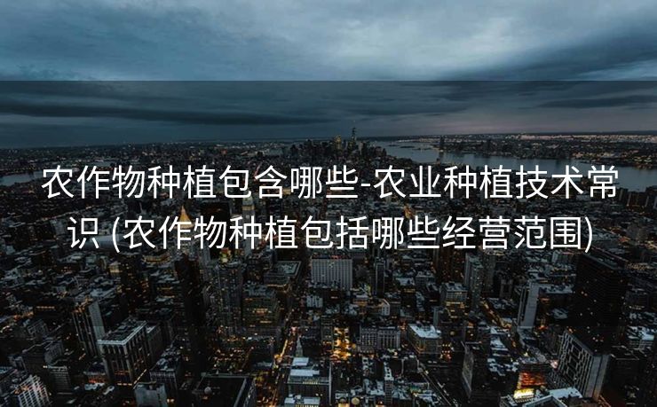 农作物种植包含哪些-农业种植技术常识 (农作物种植包括哪些经营范围)