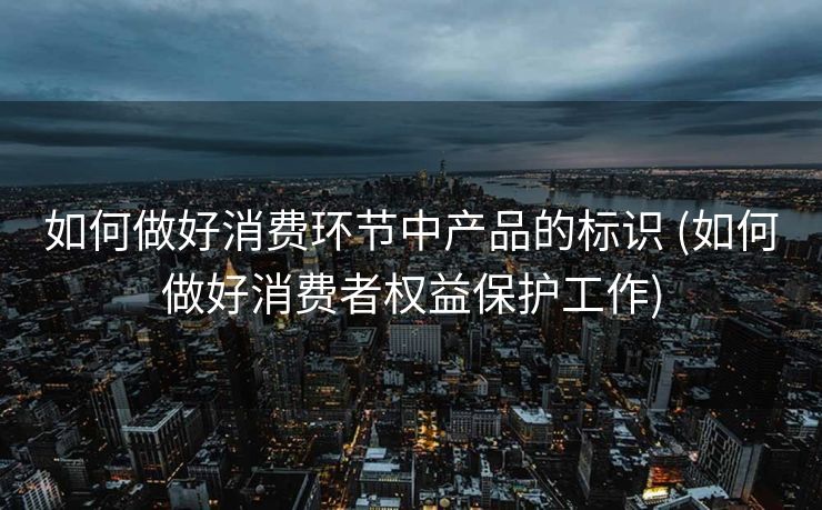 如何做好消费环节中产品的标识 (如何做好消费者权益保护工作)