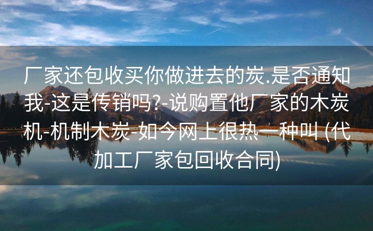 厂家还包收买你做进去的炭.是否通知我-这是传销吗?-说购置他厂家的木炭机-机制木炭-如今网上很热一种叫 (代加工厂家包回收合同)
