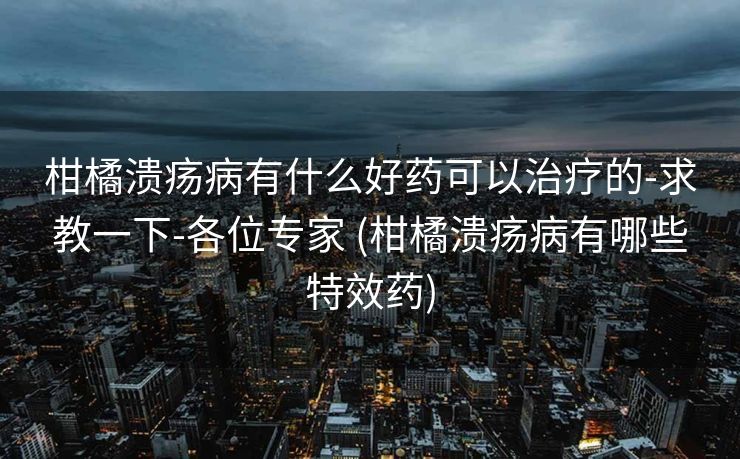 柑橘溃疡病有什么好药可以治疗的-求教一下-各位专家 (柑橘溃疡病有哪些特效药)