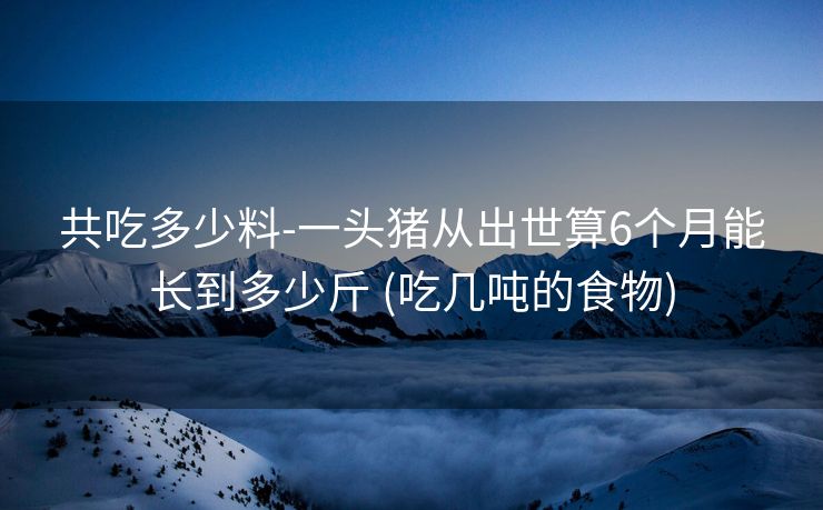 共吃多少料-一头猪从出世算6个月能长到多少斤 (吃几吨的食物)