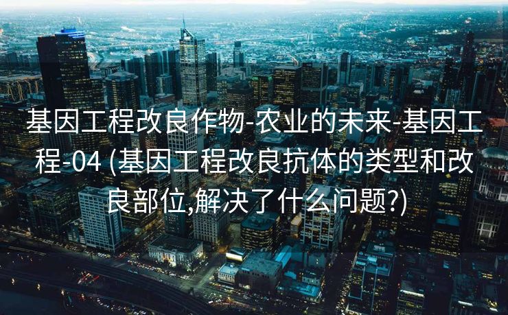 基因工程改良作物-农业的未来-基因工程-04 (基因工程改良抗体的类型和改良部位,解决了什么问题?)