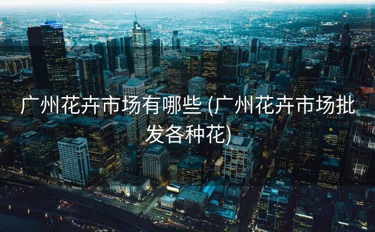 广州花卉市场有哪些 (广州花卉市场批发各种花)