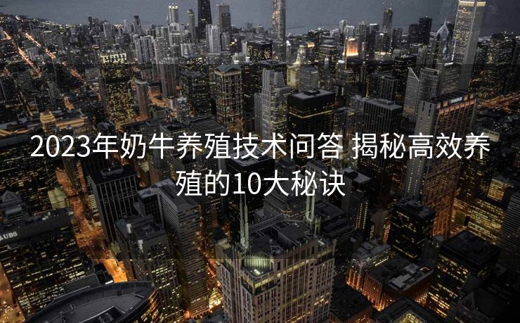 2023年奶牛养殖技术问答 揭秘高效养殖的10大秘诀