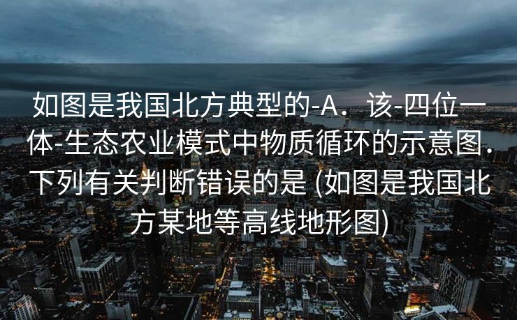 如图是我国北方典型的-A．该-四位一体-生态农业模式中物质循环的示意图．下列有关判断错误的是 (如图是我国北方某地等高线地形图)