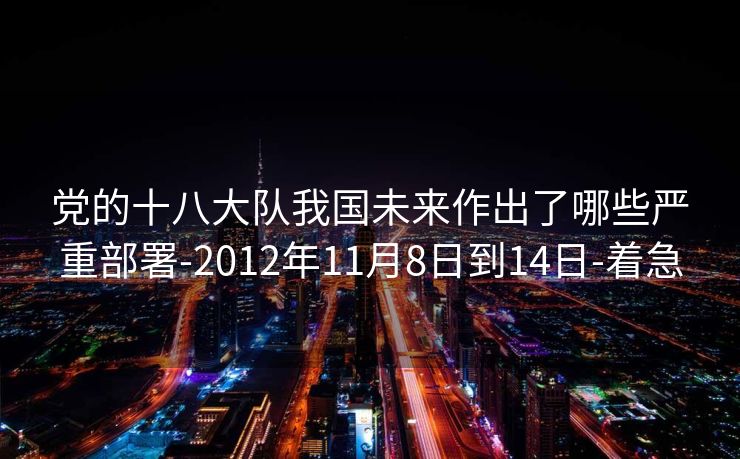 党的十八大队我国未来作出了哪些严重部署-2012年11月8日到14日-着急