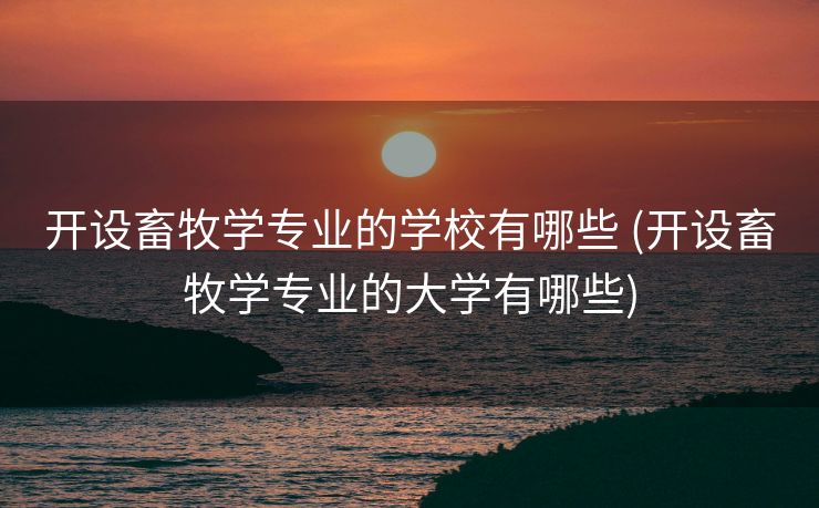 开设畜牧学专业的学校有哪些 (开设畜牧学专业的大学有哪些)
