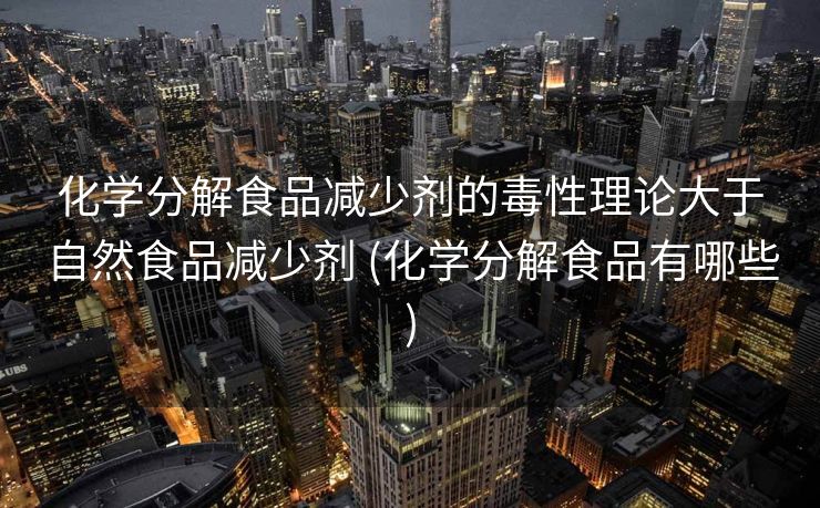 化学分解食品减少剂的毒性理论大于自然食品减少剂 (化学分解食品有哪些)