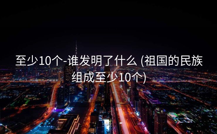至少10个-谁发明了什么 (祖国的民族组成至少10个)