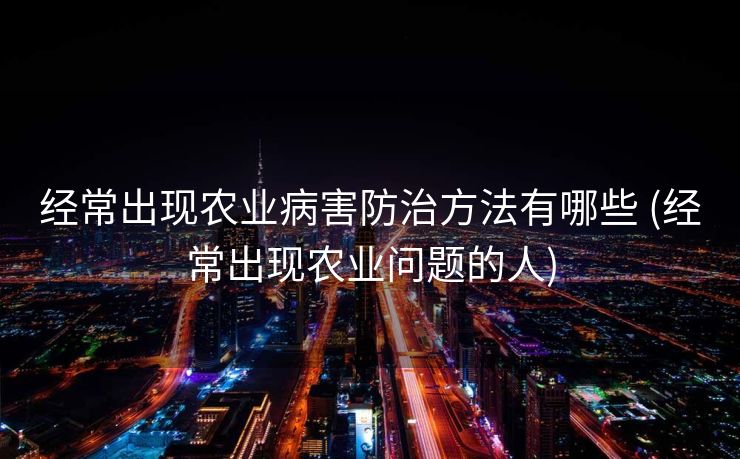 经常出现农业病害防治方法有哪些 (经常出现农业问题的人)