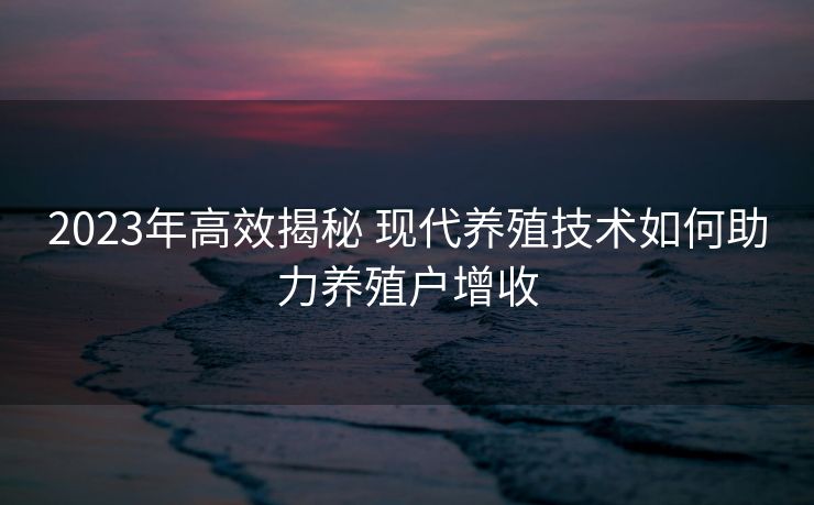 2023年高效揭秘 现代养殖技术如何助力养殖户增收
