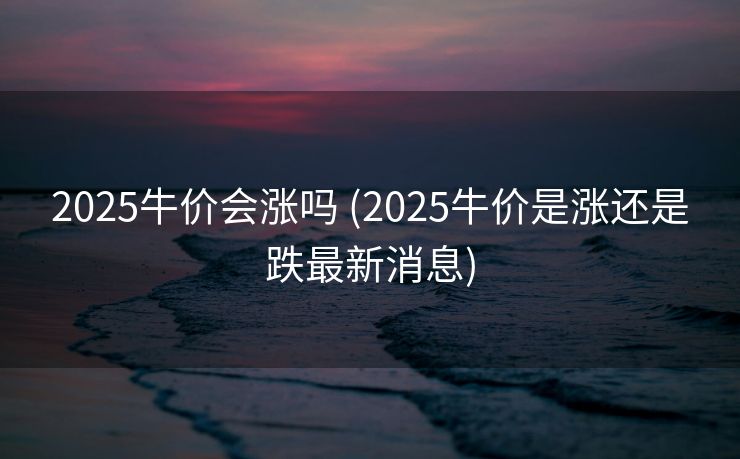 2025牛价会涨吗 (2025牛价是涨还是跌最新消息)