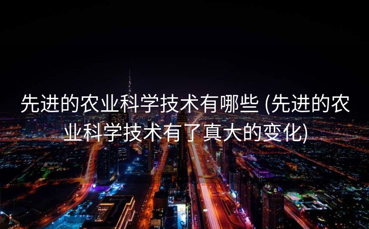 先进的农业科学技术有哪些 (先进的农业科学技术有了真大的变化)