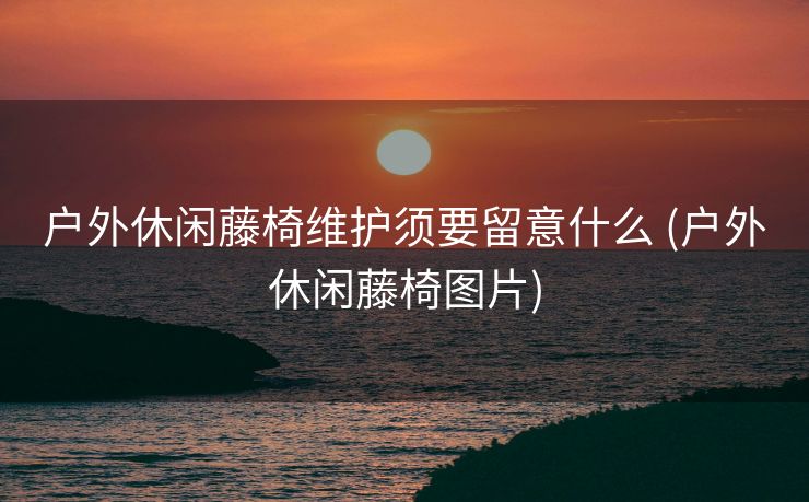 户外休闲藤椅维护须要留意什么 (户外休闲藤椅图片)