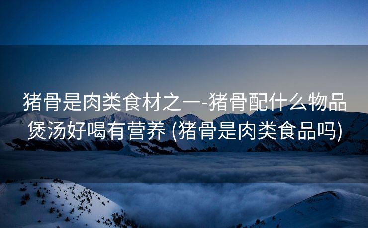 猪骨是肉类食材之一-猪骨配什么物品煲汤好喝有营养 (猪骨是肉类食品吗)