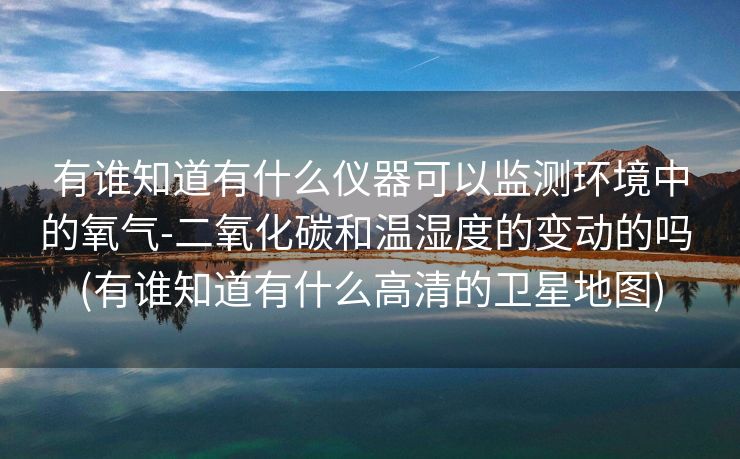 有谁知道有什么仪器可以监测环境中的氧气-二氧化碳和温湿度的变动的吗 (有谁知道有什么高清的卫星地图)