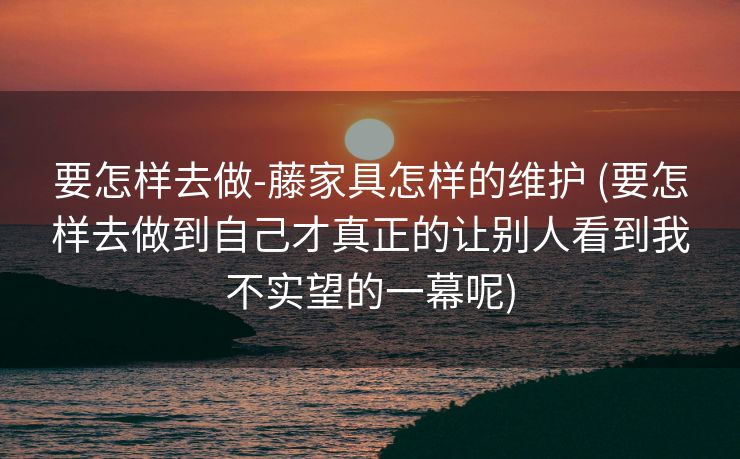 要怎样去做-藤家具怎样的维护 (要怎样去做到自己才真正的让别人看到我不实望的一幕呢)