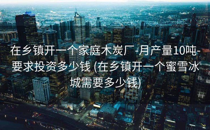 在乡镇开一个家庭木炭厂-月产量10吨-要求投资多少钱 (在乡镇开一个蜜雪冰城需要多少钱)