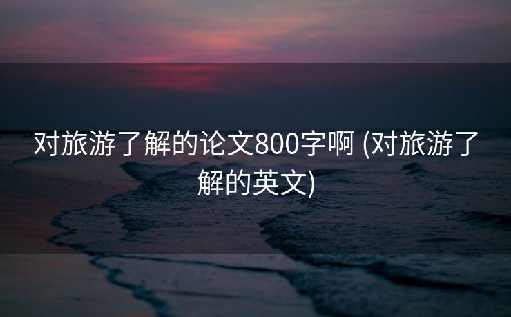 对旅游了解的论文800字啊 (对旅游了解的英文)