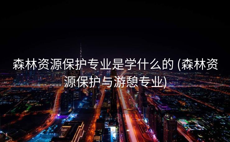 森林资源保护专业是学什么的 (森林资源保护与游憩专业)