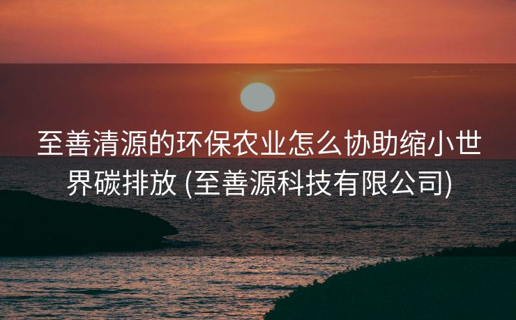 至善清源的环保农业怎么协助缩小世界碳排放 (至善源科技有限公司)
