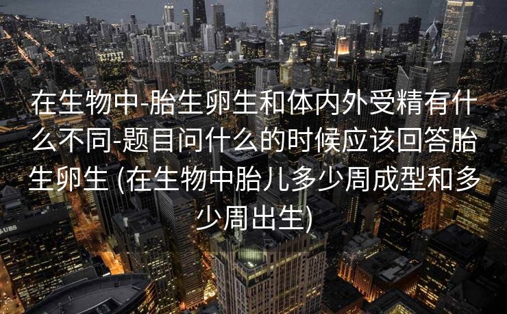在生物中-胎生卵生和体内外受精有什么不同-题目问什么的时候应该回答胎生卵生 (在生物中胎儿多少周成型和多少周出生)