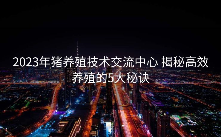 2023年猪养殖技术交流中心 揭秘高效养殖的5大秘诀