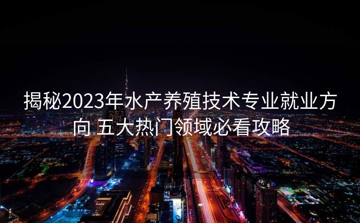 揭秘2023年水产养殖技术专业就业方向 五大热门领域必看攻略
