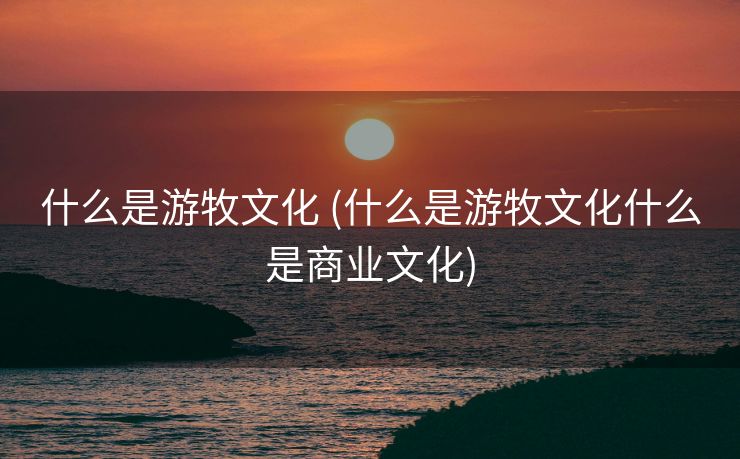 什么是游牧文化 (什么是游牧文化什么是商业文化)
