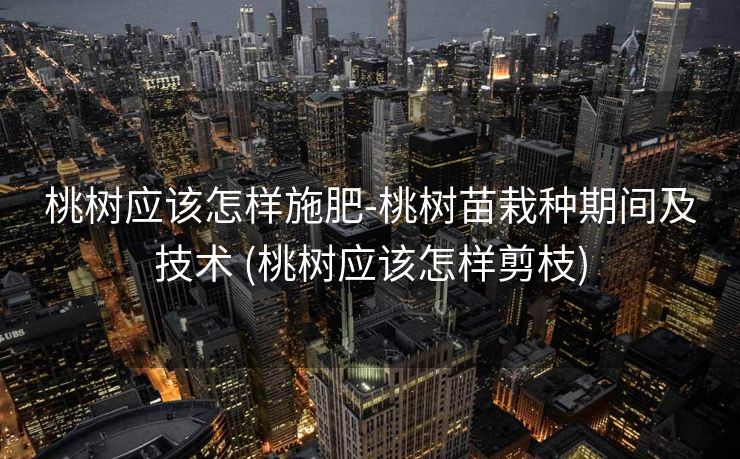 桃树应该怎样施肥-桃树苗栽种期间及技术 (桃树应该怎样剪枝)