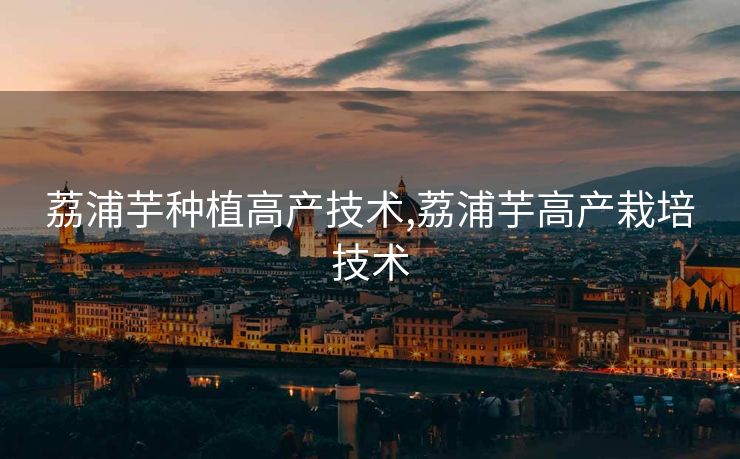 荔浦芋种植高产技术,荔浦芋高产栽培技术