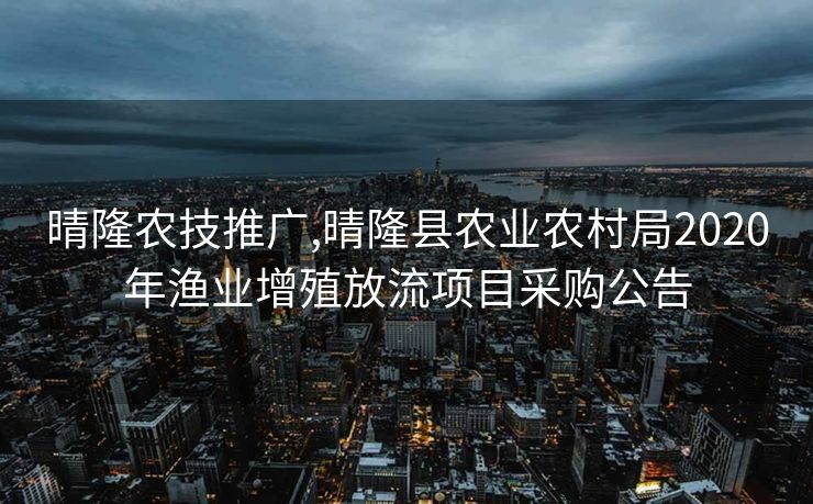 晴隆农技推广,晴隆县农业农村局2020年渔业增殖放流项目采购公告