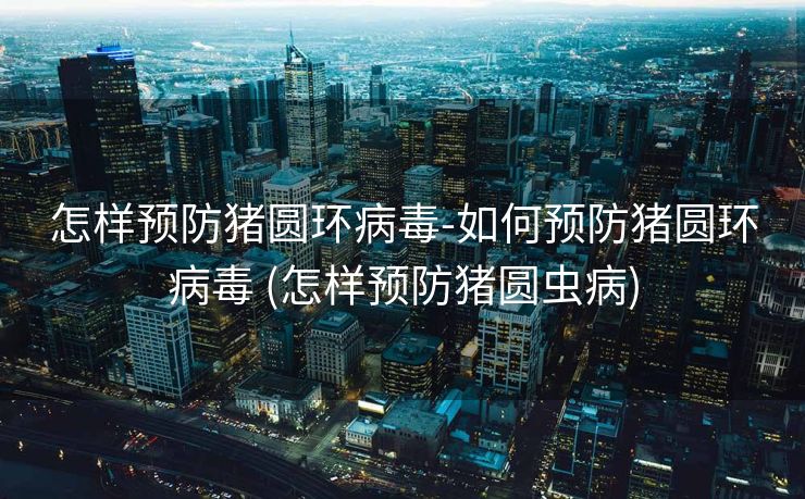 怎样预防猪圆环病毒-如何预防猪圆环病毒 (怎样预防猪圆虫病)