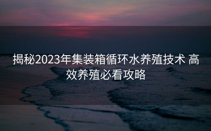 揭秘2023年集装箱循环水养殖技术 高效养殖必看攻略