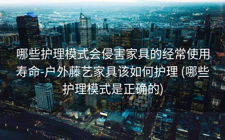 哪些护理模式会侵害家具的经常使用寿命-户外藤艺家具该如何护理 (哪些护理模式是正确的)