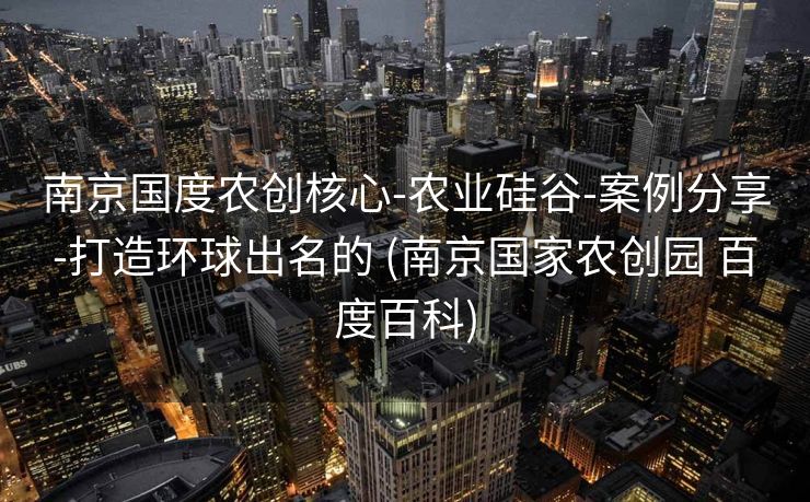 南京国度农创核心-农业硅谷-案例分享-打造环球出名的 (南京国家农创园 百度百科)