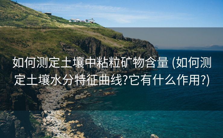 如何测定土壤中粘粒矿物含量 (如何测定土壤水分特征曲线?它有什么作用?)