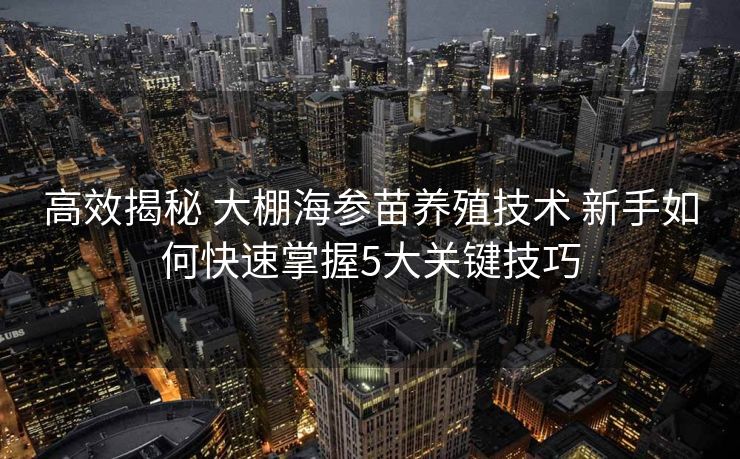 高效揭秘 大棚海参苗养殖技术 新手如何快速掌握5大关键技巧