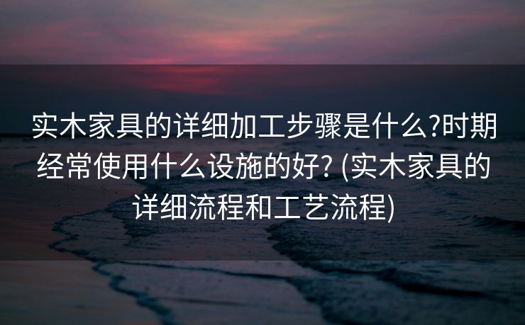 实木家具的详细加工步骤是什么?时期经常使用什么设施的好? (实木家具的详细流程和工艺流程)