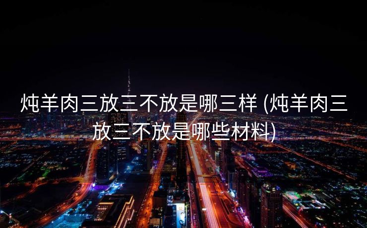 炖羊肉三放三不放是哪三样 (炖羊肉三放三不放是哪些材料)