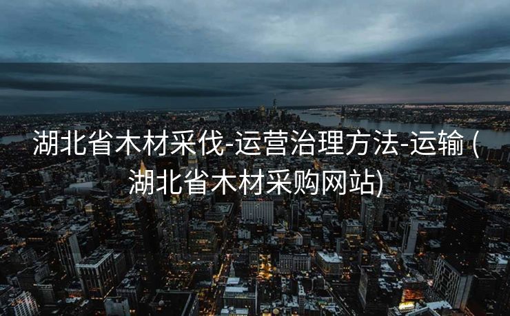 湖北省木材采伐-运营治理方法-运输 (湖北省木材采购网站)