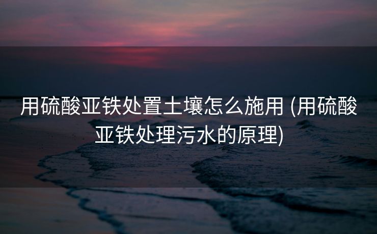 用硫酸亚铁处置土壤怎么施用 (用硫酸亚铁处理污水的原理)