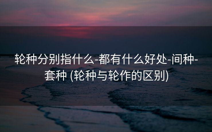 轮种分别指什么-都有什么好处-间种-套种 (轮种与轮作的区别)