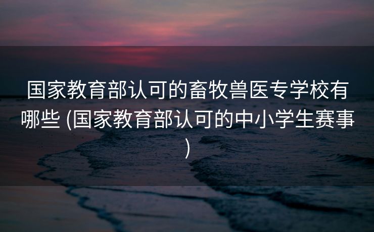 国家教育部认可的畜牧兽医专学校有哪些 (国家教育部认可的中小学生赛事)