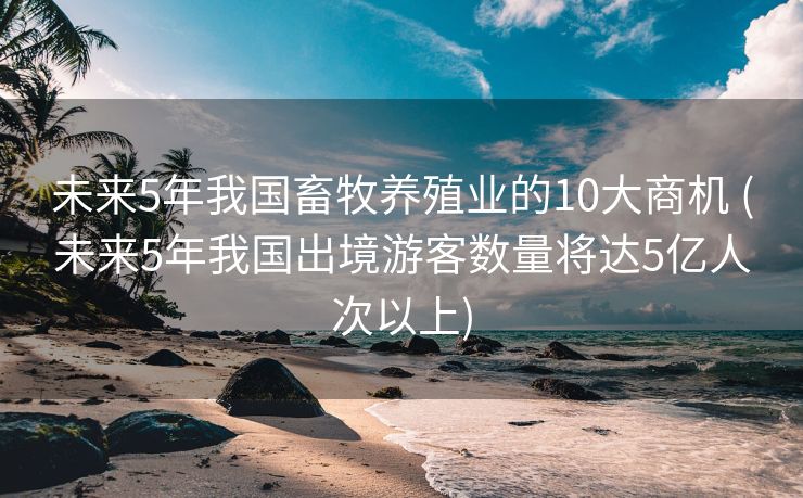 未来5年我国畜牧养殖业的10大商机 (未来5年我国出境游客数量将达5亿人次以上)