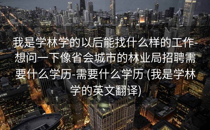 我是学林学的以后能找什么样的工作-想问一下像省会城市的林业局招聘需要什么学历-需要什么学历 (我是学林学的英文翻译)