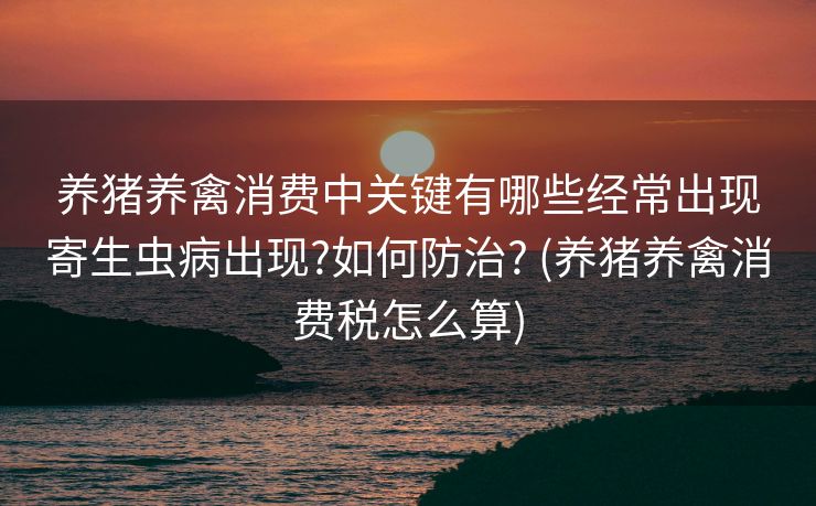养猪养禽消费中关键有哪些经常出现寄生虫病出现?如何防治? (养猪养禽消费税怎么算)