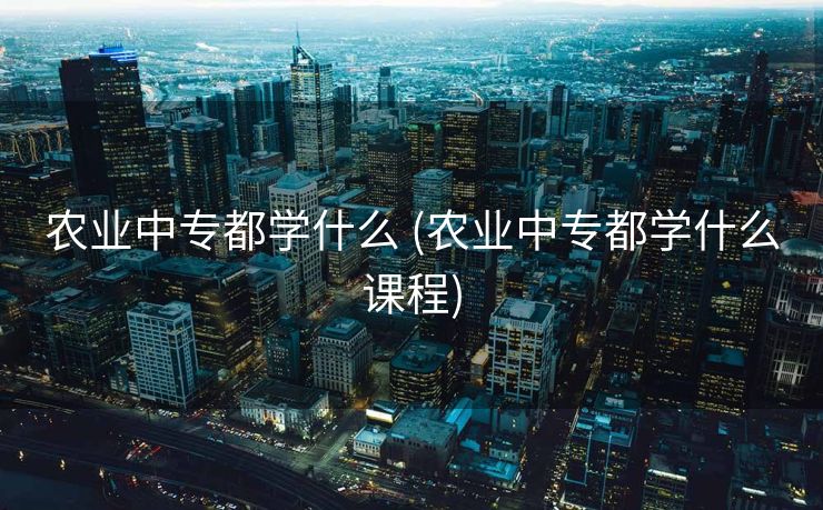 农业中专都学什么 (农业中专都学什么课程)