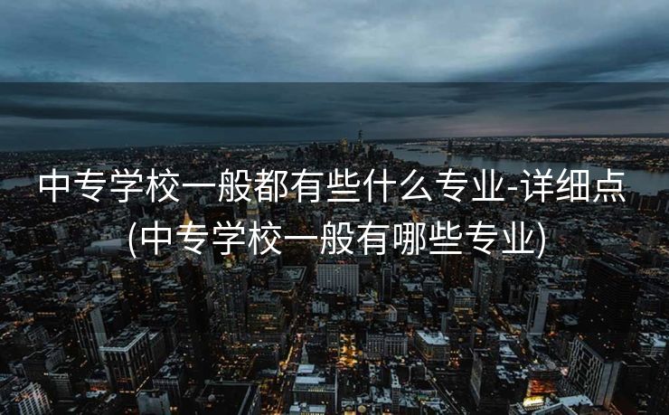 中专学校一般都有些什么专业-详细点 (中专学校一般有哪些专业)