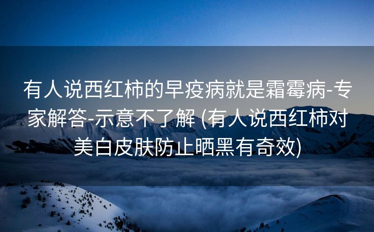 有人说西红柿的早疫病就是霜霉病-专家解答-示意不了解 (有人说西红柿对美白皮肤防止晒黑有奇效)
